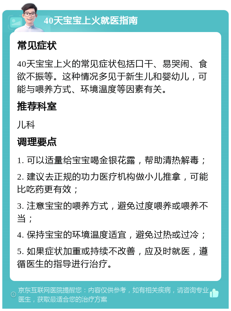 40天宝宝上火就医指南 常见症状 40天宝宝上火的常见症状包括口干、易哭闹、食欲不振等。这种情况多见于新生儿和婴幼儿，可能与喂养方式、环境温度等因素有关。 推荐科室 儿科 调理要点 1. 可以适量给宝宝喝金银花露，帮助清热解毒； 2. 建议去正规的功力医疗机构做小儿推拿，可能比吃药更有效； 3. 注意宝宝的喂养方式，避免过度喂养或喂养不当； 4. 保持宝宝的环境温度适宜，避免过热或过冷； 5. 如果症状加重或持续不改善，应及时就医，遵循医生的指导进行治疗。