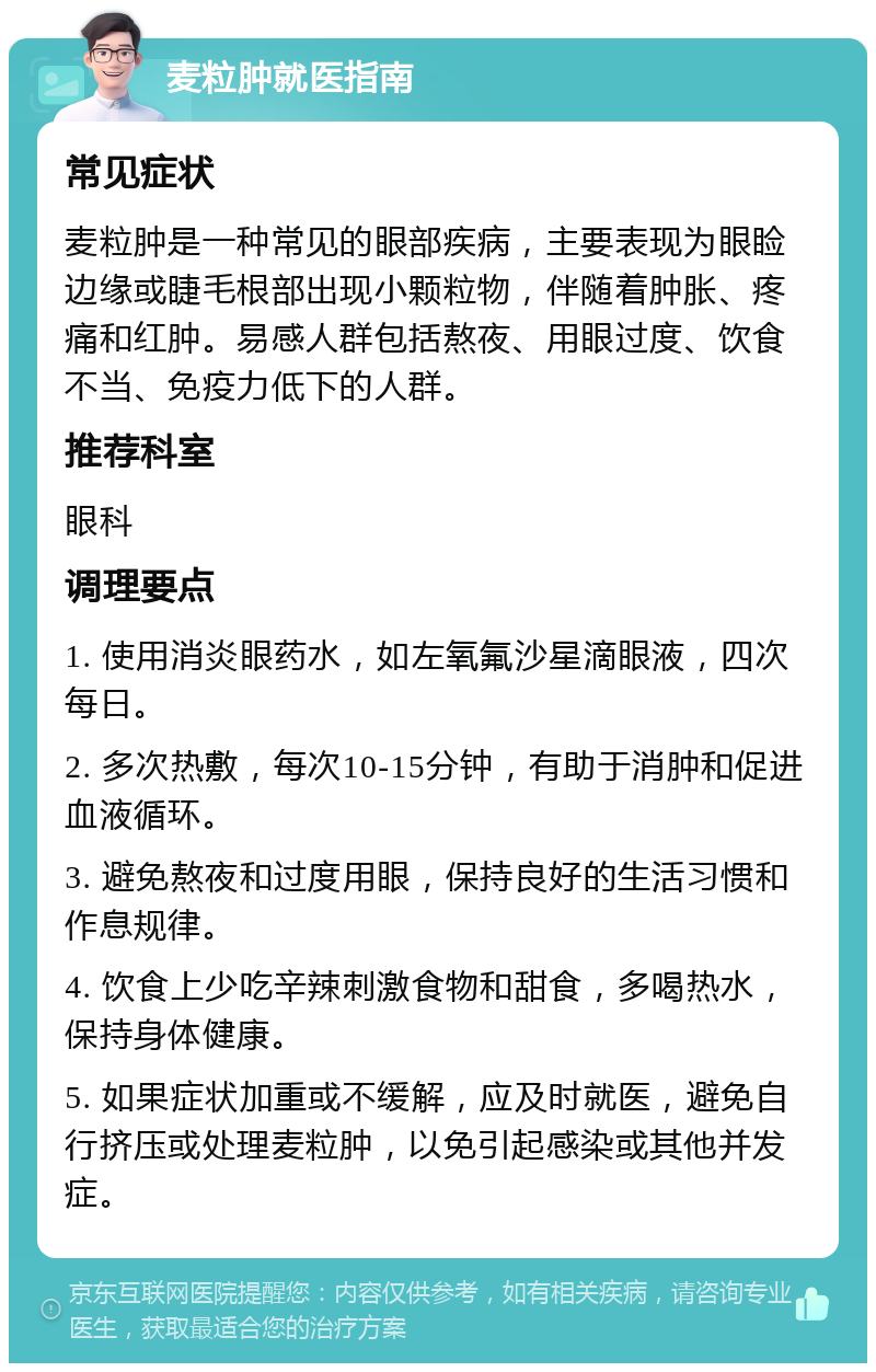 麦粒肿就医指南 常见症状 麦粒肿是一种常见的眼部疾病，主要表现为眼睑边缘或睫毛根部出现小颗粒物，伴随着肿胀、疼痛和红肿。易感人群包括熬夜、用眼过度、饮食不当、免疫力低下的人群。 推荐科室 眼科 调理要点 1. 使用消炎眼药水，如左氧氟沙星滴眼液，四次每日。 2. 多次热敷，每次10-15分钟，有助于消肿和促进血液循环。 3. 避免熬夜和过度用眼，保持良好的生活习惯和作息规律。 4. 饮食上少吃辛辣刺激食物和甜食，多喝热水，保持身体健康。 5. 如果症状加重或不缓解，应及时就医，避免自行挤压或处理麦粒肿，以免引起感染或其他并发症。