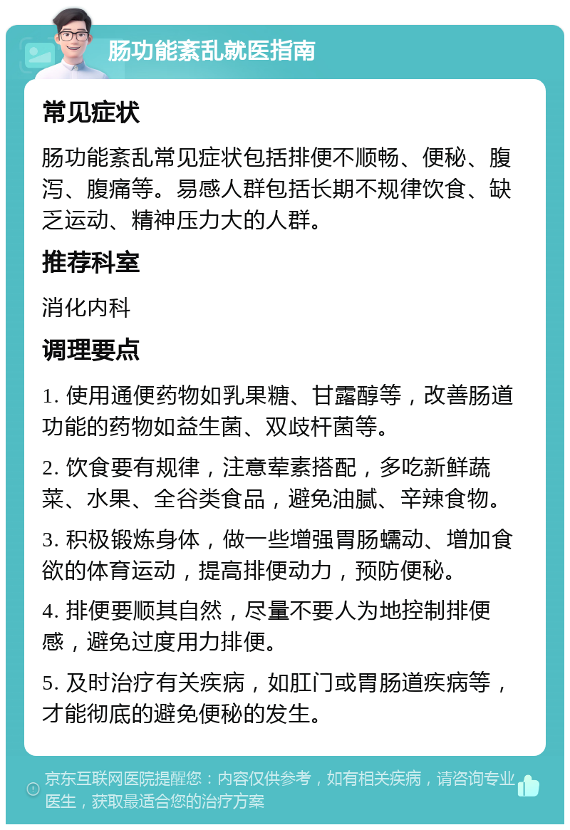 肠功能紊乱就医指南 常见症状 肠功能紊乱常见症状包括排便不顺畅、便秘、腹泻、腹痛等。易感人群包括长期不规律饮食、缺乏运动、精神压力大的人群。 推荐科室 消化内科 调理要点 1. 使用通便药物如乳果糖、甘露醇等，改善肠道功能的药物如益生菌、双歧杆菌等。 2. 饮食要有规律，注意荤素搭配，多吃新鲜蔬菜、水果、全谷类食品，避免油腻、辛辣食物。 3. 积极锻炼身体，做一些增强胃肠蠕动、增加食欲的体育运动，提高排便动力，预防便秘。 4. 排便要顺其自然，尽量不要人为地控制排便感，避免过度用力排便。 5. 及时治疗有关疾病，如肛门或胃肠道疾病等，才能彻底的避免便秘的发生。