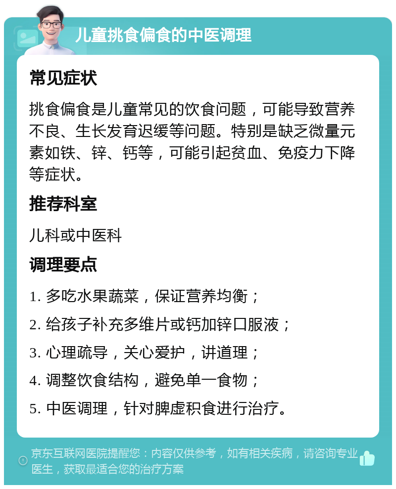 儿童挑食偏食的中医调理 常见症状 挑食偏食是儿童常见的饮食问题，可能导致营养不良、生长发育迟缓等问题。特别是缺乏微量元素如铁、锌、钙等，可能引起贫血、免疫力下降等症状。 推荐科室 儿科或中医科 调理要点 1. 多吃水果蔬菜，保证营养均衡； 2. 给孩子补充多维片或钙加锌口服液； 3. 心理疏导，关心爱护，讲道理； 4. 调整饮食结构，避免单一食物； 5. 中医调理，针对脾虚积食进行治疗。