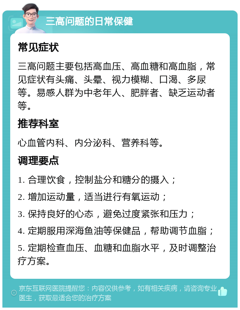 三高问题的日常保健 常见症状 三高问题主要包括高血压、高血糖和高血脂，常见症状有头痛、头晕、视力模糊、口渴、多尿等。易感人群为中老年人、肥胖者、缺乏运动者等。 推荐科室 心血管内科、内分泌科、营养科等。 调理要点 1. 合理饮食，控制盐分和糖分的摄入； 2. 增加运动量，适当进行有氧运动； 3. 保持良好的心态，避免过度紧张和压力； 4. 定期服用深海鱼油等保健品，帮助调节血脂； 5. 定期检查血压、血糖和血脂水平，及时调整治疗方案。