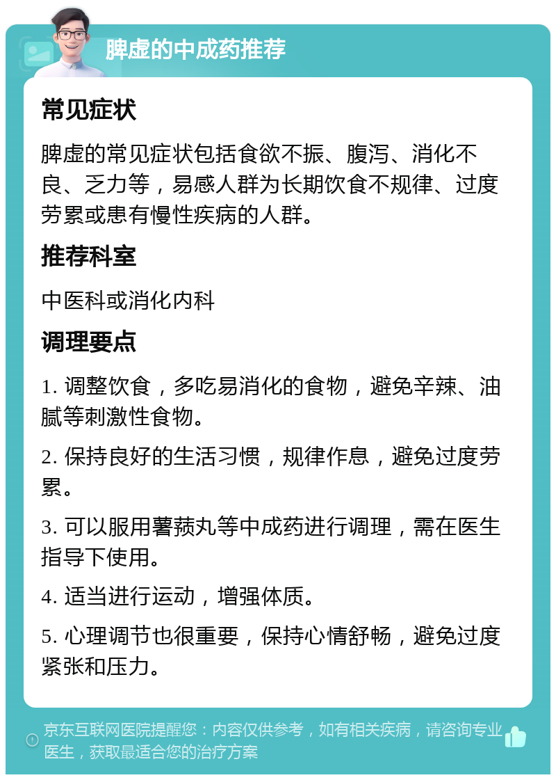 脾虚的中成药推荐 常见症状 脾虚的常见症状包括食欲不振、腹泻、消化不良、乏力等，易感人群为长期饮食不规律、过度劳累或患有慢性疾病的人群。 推荐科室 中医科或消化内科 调理要点 1. 调整饮食，多吃易消化的食物，避免辛辣、油腻等刺激性食物。 2. 保持良好的生活习惯，规律作息，避免过度劳累。 3. 可以服用薯蓣丸等中成药进行调理，需在医生指导下使用。 4. 适当进行运动，增强体质。 5. 心理调节也很重要，保持心情舒畅，避免过度紧张和压力。