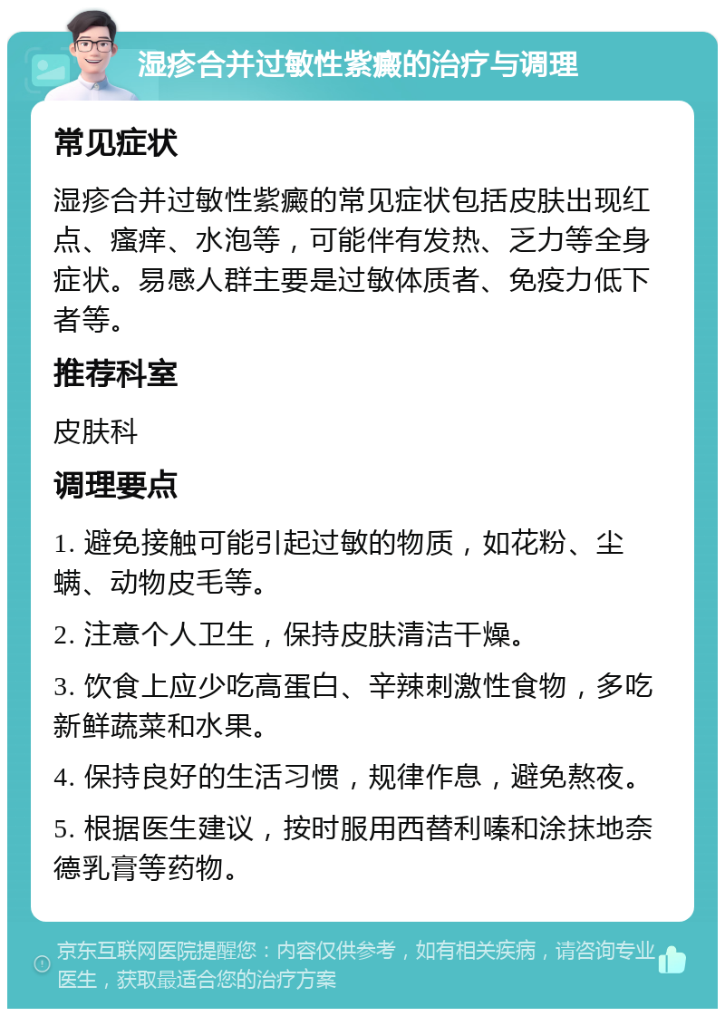 湿疹合并过敏性紫癜的治疗与调理 常见症状 湿疹合并过敏性紫癜的常见症状包括皮肤出现红点、瘙痒、水泡等，可能伴有发热、乏力等全身症状。易感人群主要是过敏体质者、免疫力低下者等。 推荐科室 皮肤科 调理要点 1. 避免接触可能引起过敏的物质，如花粉、尘螨、动物皮毛等。 2. 注意个人卫生，保持皮肤清洁干燥。 3. 饮食上应少吃高蛋白、辛辣刺激性食物，多吃新鲜蔬菜和水果。 4. 保持良好的生活习惯，规律作息，避免熬夜。 5. 根据医生建议，按时服用西替利嗪和涂抹地奈德乳膏等药物。