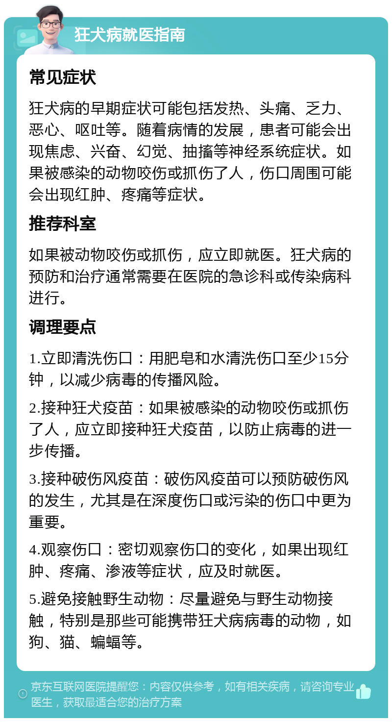 狂犬病就医指南 常见症状 狂犬病的早期症状可能包括发热、头痛、乏力、恶心、呕吐等。随着病情的发展，患者可能会出现焦虑、兴奋、幻觉、抽搐等神经系统症状。如果被感染的动物咬伤或抓伤了人，伤口周围可能会出现红肿、疼痛等症状。 推荐科室 如果被动物咬伤或抓伤，应立即就医。狂犬病的预防和治疗通常需要在医院的急诊科或传染病科进行。 调理要点 1.立即清洗伤口：用肥皂和水清洗伤口至少15分钟，以减少病毒的传播风险。 2.接种狂犬疫苗：如果被感染的动物咬伤或抓伤了人，应立即接种狂犬疫苗，以防止病毒的进一步传播。 3.接种破伤风疫苗：破伤风疫苗可以预防破伤风的发生，尤其是在深度伤口或污染的伤口中更为重要。 4.观察伤口：密切观察伤口的变化，如果出现红肿、疼痛、渗液等症状，应及时就医。 5.避免接触野生动物：尽量避免与野生动物接触，特别是那些可能携带狂犬病病毒的动物，如狗、猫、蝙蝠等。