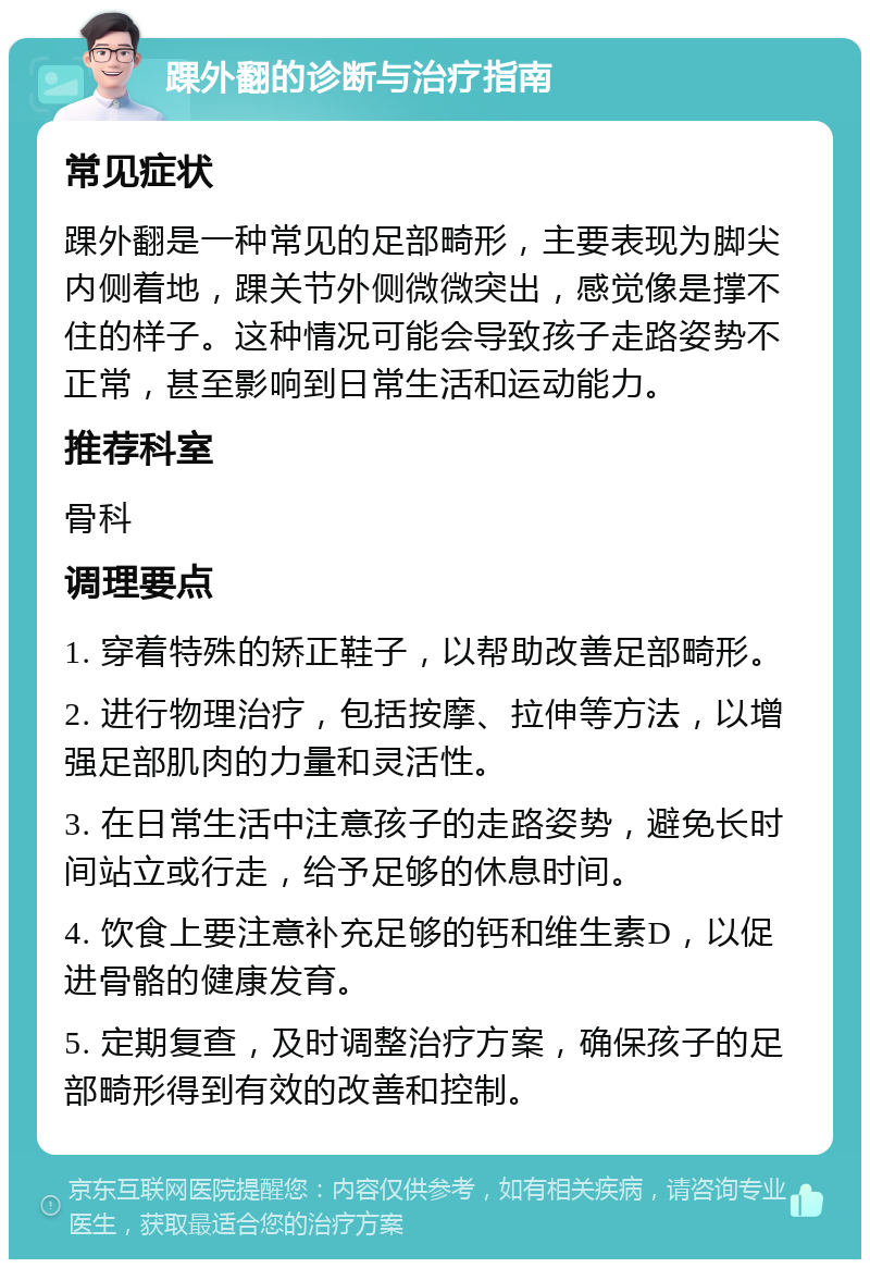 踝外翻的诊断与治疗指南 常见症状 踝外翻是一种常见的足部畸形，主要表现为脚尖内侧着地，踝关节外侧微微突出，感觉像是撑不住的样子。这种情况可能会导致孩子走路姿势不正常，甚至影响到日常生活和运动能力。 推荐科室 骨科 调理要点 1. 穿着特殊的矫正鞋子，以帮助改善足部畸形。 2. 进行物理治疗，包括按摩、拉伸等方法，以增强足部肌肉的力量和灵活性。 3. 在日常生活中注意孩子的走路姿势，避免长时间站立或行走，给予足够的休息时间。 4. 饮食上要注意补充足够的钙和维生素D，以促进骨骼的健康发育。 5. 定期复查，及时调整治疗方案，确保孩子的足部畸形得到有效的改善和控制。