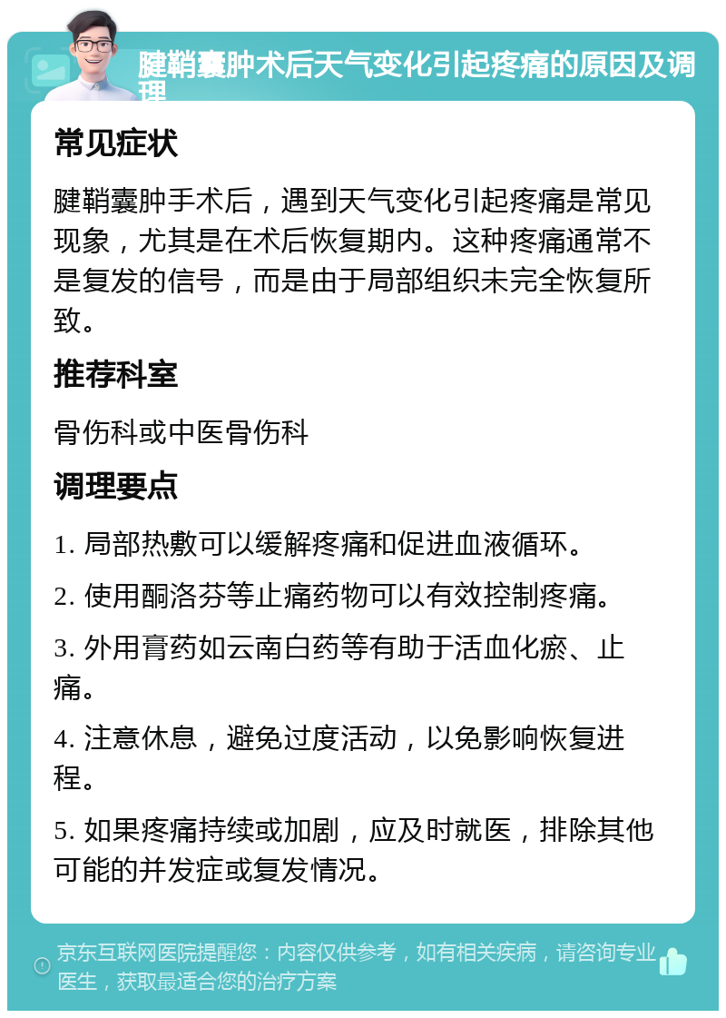 腱鞘囊肿术后天气变化引起疼痛的原因及调理 常见症状 腱鞘囊肿手术后，遇到天气变化引起疼痛是常见现象，尤其是在术后恢复期内。这种疼痛通常不是复发的信号，而是由于局部组织未完全恢复所致。 推荐科室 骨伤科或中医骨伤科 调理要点 1. 局部热敷可以缓解疼痛和促进血液循环。 2. 使用酮洛芬等止痛药物可以有效控制疼痛。 3. 外用膏药如云南白药等有助于活血化瘀、止痛。 4. 注意休息，避免过度活动，以免影响恢复进程。 5. 如果疼痛持续或加剧，应及时就医，排除其他可能的并发症或复发情况。