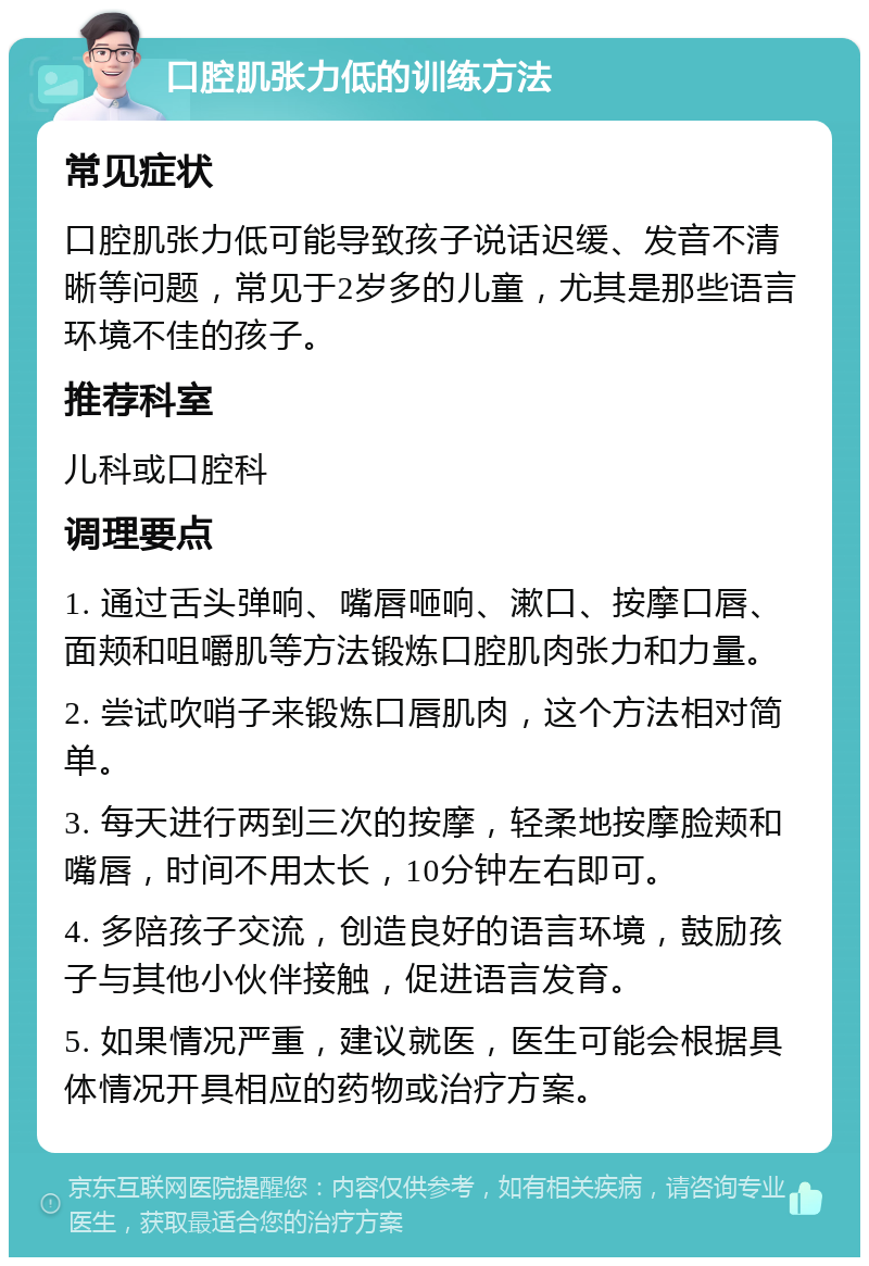 口腔肌张力低的训练方法 常见症状 口腔肌张力低可能导致孩子说话迟缓、发音不清晰等问题，常见于2岁多的儿童，尤其是那些语言环境不佳的孩子。 推荐科室 儿科或口腔科 调理要点 1. 通过舌头弹响、嘴唇咂响、漱口、按摩口唇、面颊和咀嚼肌等方法锻炼口腔肌肉张力和力量。 2. 尝试吹哨子来锻炼口唇肌肉，这个方法相对简单。 3. 每天进行两到三次的按摩，轻柔地按摩脸颊和嘴唇，时间不用太长，10分钟左右即可。 4. 多陪孩子交流，创造良好的语言环境，鼓励孩子与其他小伙伴接触，促进语言发育。 5. 如果情况严重，建议就医，医生可能会根据具体情况开具相应的药物或治疗方案。