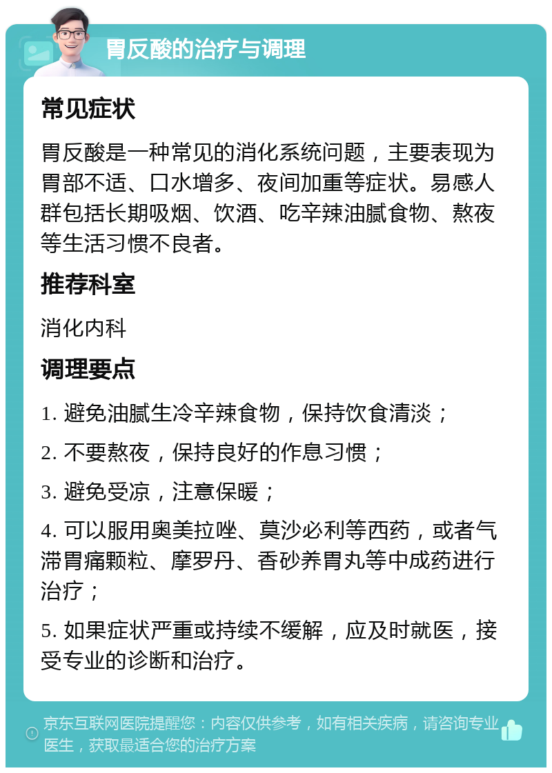 胃反酸的治疗与调理 常见症状 胃反酸是一种常见的消化系统问题，主要表现为胃部不适、口水增多、夜间加重等症状。易感人群包括长期吸烟、饮酒、吃辛辣油腻食物、熬夜等生活习惯不良者。 推荐科室 消化内科 调理要点 1. 避免油腻生冷辛辣食物，保持饮食清淡； 2. 不要熬夜，保持良好的作息习惯； 3. 避免受凉，注意保暖； 4. 可以服用奥美拉唑、莫沙必利等西药，或者气滞胃痛颗粒、摩罗丹、香砂养胃丸等中成药进行治疗； 5. 如果症状严重或持续不缓解，应及时就医，接受专业的诊断和治疗。