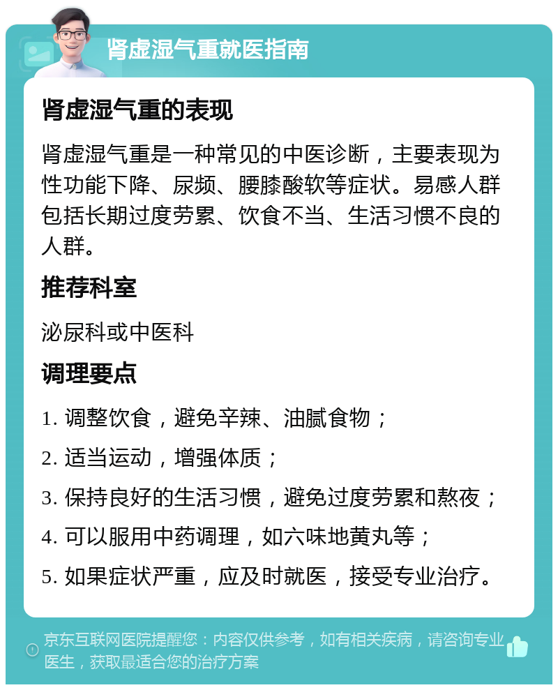 肾虚湿气重就医指南 肾虚湿气重的表现 肾虚湿气重是一种常见的中医诊断，主要表现为性功能下降、尿频、腰膝酸软等症状。易感人群包括长期过度劳累、饮食不当、生活习惯不良的人群。 推荐科室 泌尿科或中医科 调理要点 1. 调整饮食，避免辛辣、油腻食物； 2. 适当运动，增强体质； 3. 保持良好的生活习惯，避免过度劳累和熬夜； 4. 可以服用中药调理，如六味地黄丸等； 5. 如果症状严重，应及时就医，接受专业治疗。