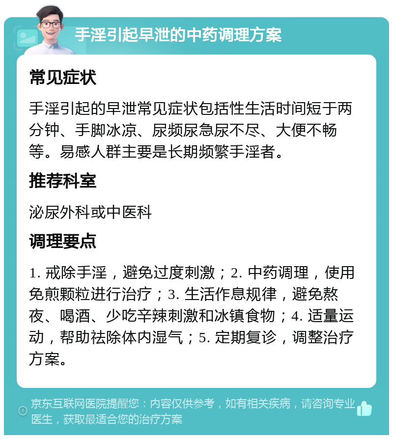 手淫引起早泄的中药调理方案 常见症状 手淫引起的早泄常见症状包括性生活时间短于两分钟、手脚冰凉、尿频尿急尿不尽、大便不畅等。易感人群主要是长期频繁手淫者。 推荐科室 泌尿外科或中医科 调理要点 1. 戒除手淫，避免过度刺激；2. 中药调理，使用免煎颗粒进行治疗；3. 生活作息规律，避免熬夜、喝酒、少吃辛辣刺激和冰镇食物；4. 适量运动，帮助祛除体内湿气；5. 定期复诊，调整治疗方案。