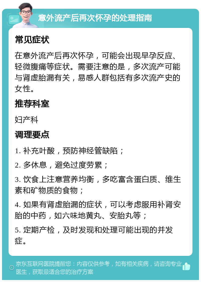 意外流产后再次怀孕的处理指南 常见症状 在意外流产后再次怀孕，可能会出现早孕反应、轻微腹痛等症状。需要注意的是，多次流产可能与肾虚胎漏有关，易感人群包括有多次流产史的女性。 推荐科室 妇产科 调理要点 1. 补充叶酸，预防神经管缺陷； 2. 多休息，避免过度劳累； 3. 饮食上注意营养均衡，多吃富含蛋白质、维生素和矿物质的食物； 4. 如果有肾虚胎漏的症状，可以考虑服用补肾安胎的中药，如六味地黄丸、安胎丸等； 5. 定期产检，及时发现和处理可能出现的并发症。