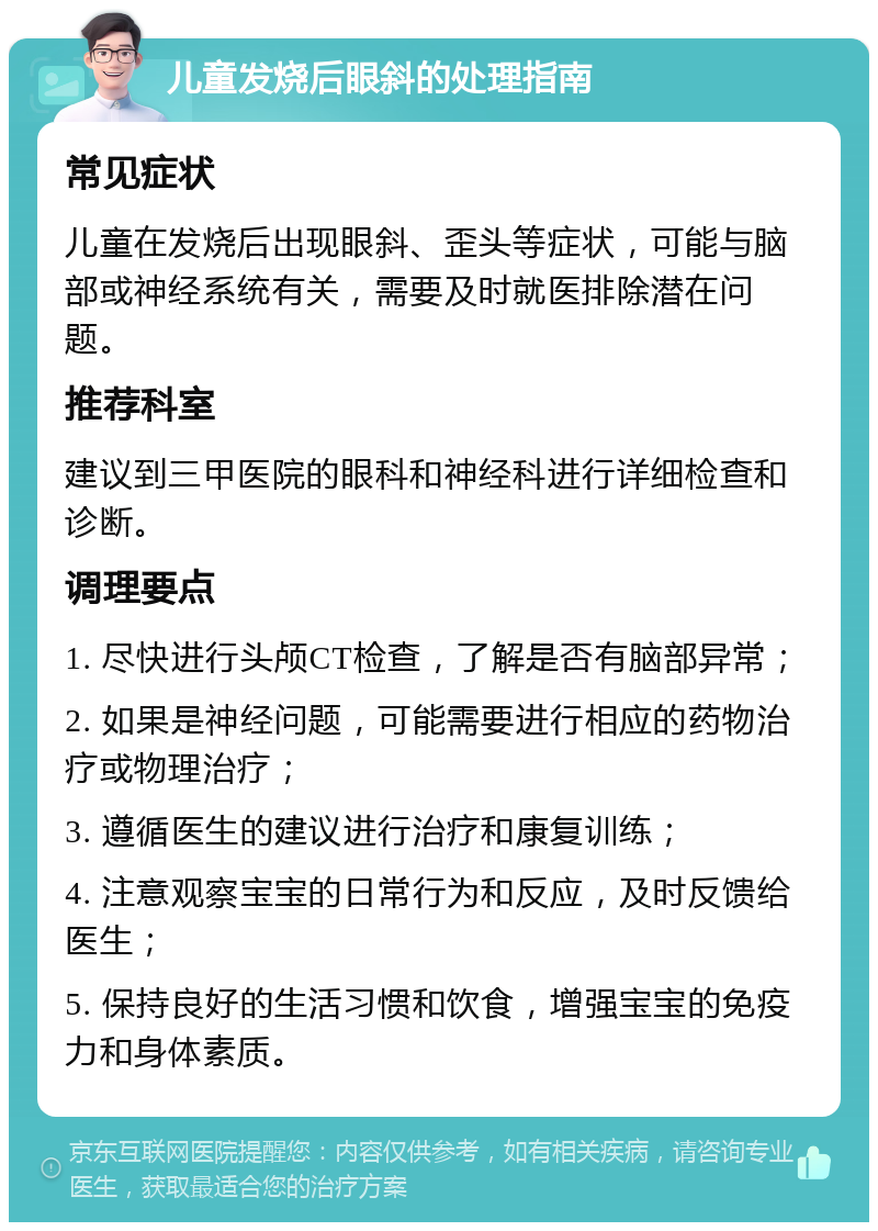 儿童发烧后眼斜的处理指南 常见症状 儿童在发烧后出现眼斜、歪头等症状，可能与脑部或神经系统有关，需要及时就医排除潜在问题。 推荐科室 建议到三甲医院的眼科和神经科进行详细检查和诊断。 调理要点 1. 尽快进行头颅CT检查，了解是否有脑部异常； 2. 如果是神经问题，可能需要进行相应的药物治疗或物理治疗； 3. 遵循医生的建议进行治疗和康复训练； 4. 注意观察宝宝的日常行为和反应，及时反馈给医生； 5. 保持良好的生活习惯和饮食，增强宝宝的免疫力和身体素质。