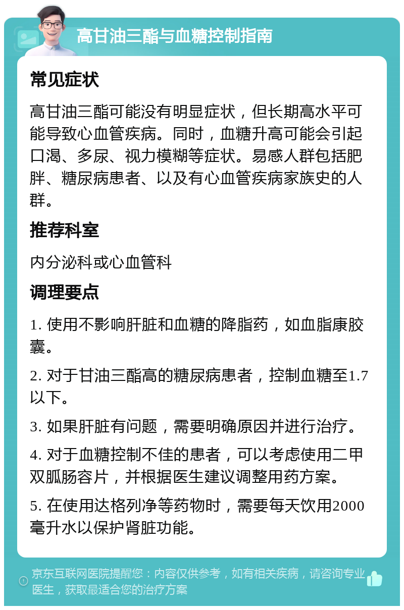 高甘油三酯与血糖控制指南 常见症状 高甘油三酯可能没有明显症状，但长期高水平可能导致心血管疾病。同时，血糖升高可能会引起口渴、多尿、视力模糊等症状。易感人群包括肥胖、糖尿病患者、以及有心血管疾病家族史的人群。 推荐科室 内分泌科或心血管科 调理要点 1. 使用不影响肝脏和血糖的降脂药，如血脂康胶囊。 2. 对于甘油三酯高的糖尿病患者，控制血糖至1.7以下。 3. 如果肝脏有问题，需要明确原因并进行治疗。 4. 对于血糖控制不佳的患者，可以考虑使用二甲双胍肠容片，并根据医生建议调整用药方案。 5. 在使用达格列净等药物时，需要每天饮用2000毫升水以保护肾脏功能。