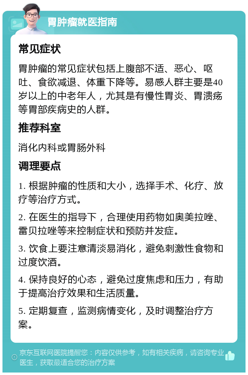 胃肿瘤就医指南 常见症状 胃肿瘤的常见症状包括上腹部不适、恶心、呕吐、食欲减退、体重下降等。易感人群主要是40岁以上的中老年人，尤其是有慢性胃炎、胃溃疡等胃部疾病史的人群。 推荐科室 消化内科或胃肠外科 调理要点 1. 根据肿瘤的性质和大小，选择手术、化疗、放疗等治疗方式。 2. 在医生的指导下，合理使用药物如奥美拉唑、雷贝拉唑等来控制症状和预防并发症。 3. 饮食上要注意清淡易消化，避免刺激性食物和过度饮酒。 4. 保持良好的心态，避免过度焦虑和压力，有助于提高治疗效果和生活质量。 5. 定期复查，监测病情变化，及时调整治疗方案。