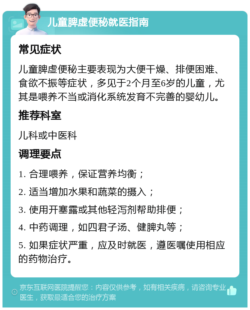 儿童脾虚便秘就医指南 常见症状 儿童脾虚便秘主要表现为大便干燥、排便困难、食欲不振等症状，多见于2个月至6岁的儿童，尤其是喂养不当或消化系统发育不完善的婴幼儿。 推荐科室 儿科或中医科 调理要点 1. 合理喂养，保证营养均衡； 2. 适当增加水果和蔬菜的摄入； 3. 使用开塞露或其他轻泻剂帮助排便； 4. 中药调理，如四君子汤、健脾丸等； 5. 如果症状严重，应及时就医，遵医嘱使用相应的药物治疗。