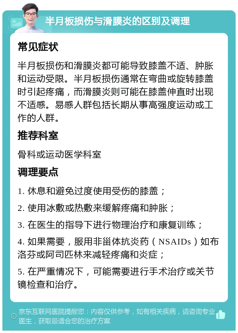 半月板损伤与滑膜炎的区别及调理 常见症状 半月板损伤和滑膜炎都可能导致膝盖不适、肿胀和运动受限。半月板损伤通常在弯曲或旋转膝盖时引起疼痛，而滑膜炎则可能在膝盖伸直时出现不适感。易感人群包括长期从事高强度运动或工作的人群。 推荐科室 骨科或运动医学科室 调理要点 1. 休息和避免过度使用受伤的膝盖； 2. 使用冰敷或热敷来缓解疼痛和肿胀； 3. 在医生的指导下进行物理治疗和康复训练； 4. 如果需要，服用非甾体抗炎药（NSAIDs）如布洛芬或阿司匹林来减轻疼痛和炎症； 5. 在严重情况下，可能需要进行手术治疗或关节镜检查和治疗。