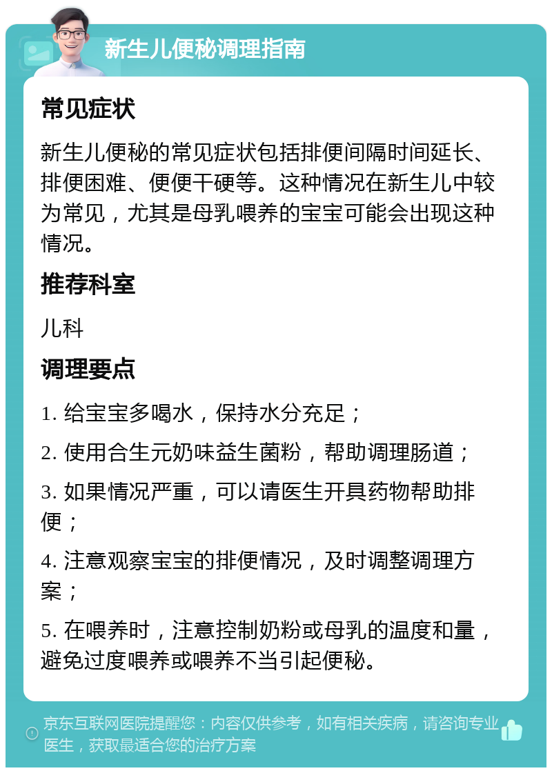 新生儿便秘调理指南 常见症状 新生儿便秘的常见症状包括排便间隔时间延长、排便困难、便便干硬等。这种情况在新生儿中较为常见，尤其是母乳喂养的宝宝可能会出现这种情况。 推荐科室 儿科 调理要点 1. 给宝宝多喝水，保持水分充足； 2. 使用合生元奶味益生菌粉，帮助调理肠道； 3. 如果情况严重，可以请医生开具药物帮助排便； 4. 注意观察宝宝的排便情况，及时调整调理方案； 5. 在喂养时，注意控制奶粉或母乳的温度和量，避免过度喂养或喂养不当引起便秘。