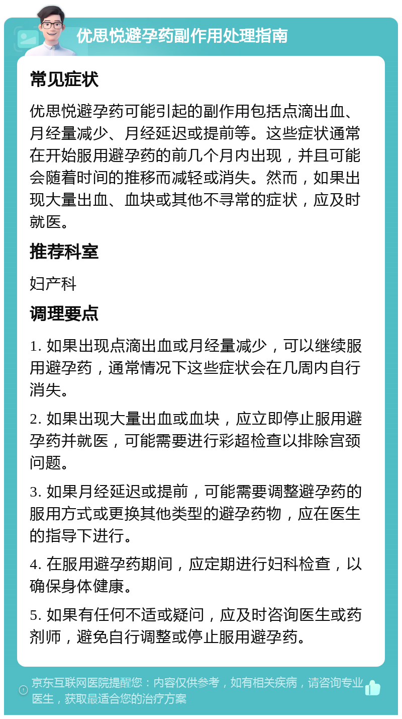 优思悦避孕药副作用处理指南 常见症状 优思悦避孕药可能引起的副作用包括点滴出血、月经量减少、月经延迟或提前等。这些症状通常在开始服用避孕药的前几个月内出现，并且可能会随着时间的推移而减轻或消失。然而，如果出现大量出血、血块或其他不寻常的症状，应及时就医。 推荐科室 妇产科 调理要点 1. 如果出现点滴出血或月经量减少，可以继续服用避孕药，通常情况下这些症状会在几周内自行消失。 2. 如果出现大量出血或血块，应立即停止服用避孕药并就医，可能需要进行彩超检查以排除宫颈问题。 3. 如果月经延迟或提前，可能需要调整避孕药的服用方式或更换其他类型的避孕药物，应在医生的指导下进行。 4. 在服用避孕药期间，应定期进行妇科检查，以确保身体健康。 5. 如果有任何不适或疑问，应及时咨询医生或药剂师，避免自行调整或停止服用避孕药。