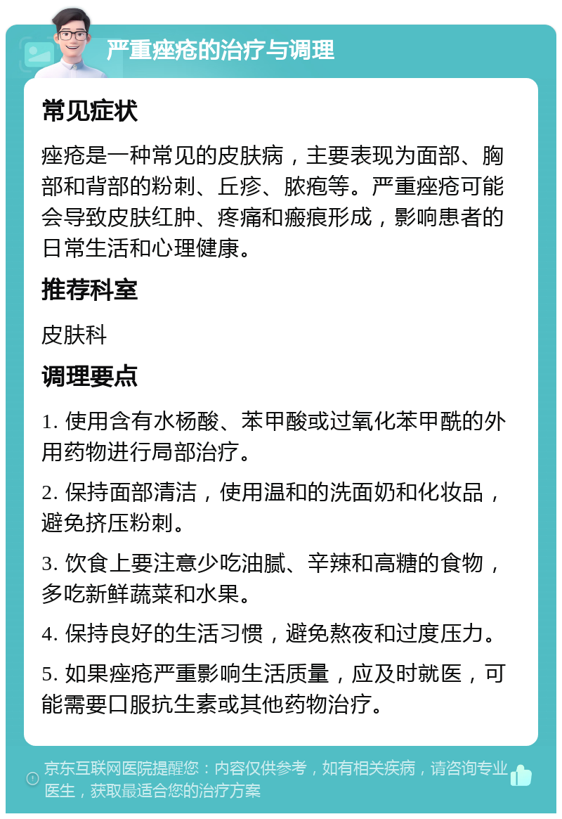 严重痤疮的治疗与调理 常见症状 痤疮是一种常见的皮肤病，主要表现为面部、胸部和背部的粉刺、丘疹、脓疱等。严重痤疮可能会导致皮肤红肿、疼痛和瘢痕形成，影响患者的日常生活和心理健康。 推荐科室 皮肤科 调理要点 1. 使用含有水杨酸、苯甲酸或过氧化苯甲酰的外用药物进行局部治疗。 2. 保持面部清洁，使用温和的洗面奶和化妆品，避免挤压粉刺。 3. 饮食上要注意少吃油腻、辛辣和高糖的食物，多吃新鲜蔬菜和水果。 4. 保持良好的生活习惯，避免熬夜和过度压力。 5. 如果痤疮严重影响生活质量，应及时就医，可能需要口服抗生素或其他药物治疗。