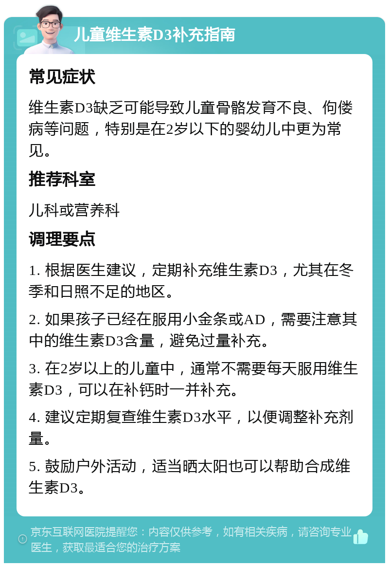 儿童维生素D3补充指南 常见症状 维生素D3缺乏可能导致儿童骨骼发育不良、佝偻病等问题，特别是在2岁以下的婴幼儿中更为常见。 推荐科室 儿科或营养科 调理要点 1. 根据医生建议，定期补充维生素D3，尤其在冬季和日照不足的地区。 2. 如果孩子已经在服用小金条或AD，需要注意其中的维生素D3含量，避免过量补充。 3. 在2岁以上的儿童中，通常不需要每天服用维生素D3，可以在补钙时一并补充。 4. 建议定期复查维生素D3水平，以便调整补充剂量。 5. 鼓励户外活动，适当晒太阳也可以帮助合成维生素D3。