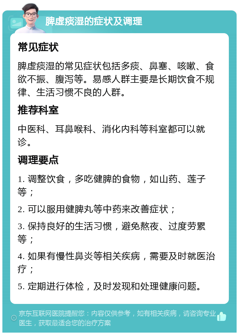 脾虚痰湿的症状及调理 常见症状 脾虚痰湿的常见症状包括多痰、鼻塞、咳嗽、食欲不振、腹泻等。易感人群主要是长期饮食不规律、生活习惯不良的人群。 推荐科室 中医科、耳鼻喉科、消化内科等科室都可以就诊。 调理要点 1. 调整饮食，多吃健脾的食物，如山药、莲子等； 2. 可以服用健脾丸等中药来改善症状； 3. 保持良好的生活习惯，避免熬夜、过度劳累等； 4. 如果有慢性鼻炎等相关疾病，需要及时就医治疗； 5. 定期进行体检，及时发现和处理健康问题。