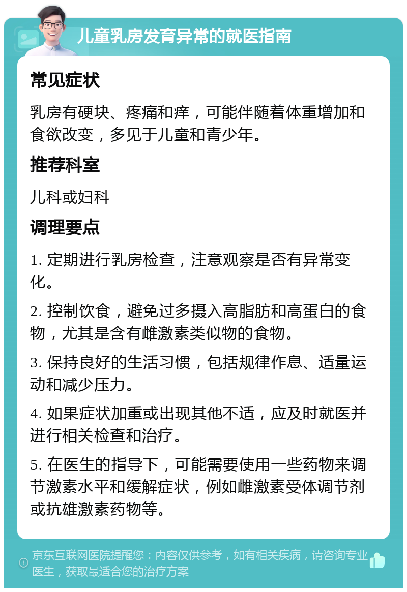 儿童乳房发育异常的就医指南 常见症状 乳房有硬块、疼痛和痒，可能伴随着体重增加和食欲改变，多见于儿童和青少年。 推荐科室 儿科或妇科 调理要点 1. 定期进行乳房检查，注意观察是否有异常变化。 2. 控制饮食，避免过多摄入高脂肪和高蛋白的食物，尤其是含有雌激素类似物的食物。 3. 保持良好的生活习惯，包括规律作息、适量运动和减少压力。 4. 如果症状加重或出现其他不适，应及时就医并进行相关检查和治疗。 5. 在医生的指导下，可能需要使用一些药物来调节激素水平和缓解症状，例如雌激素受体调节剂或抗雄激素药物等。