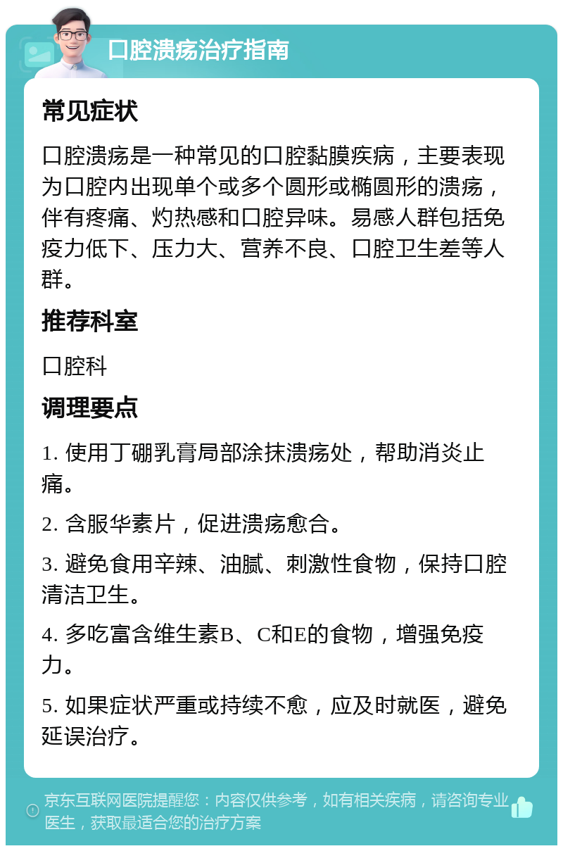 口腔溃疡治疗指南 常见症状 口腔溃疡是一种常见的口腔黏膜疾病，主要表现为口腔内出现单个或多个圆形或椭圆形的溃疡，伴有疼痛、灼热感和口腔异味。易感人群包括免疫力低下、压力大、营养不良、口腔卫生差等人群。 推荐科室 口腔科 调理要点 1. 使用丁硼乳膏局部涂抹溃疡处，帮助消炎止痛。 2. 含服华素片，促进溃疡愈合。 3. 避免食用辛辣、油腻、刺激性食物，保持口腔清洁卫生。 4. 多吃富含维生素B、C和E的食物，增强免疫力。 5. 如果症状严重或持续不愈，应及时就医，避免延误治疗。