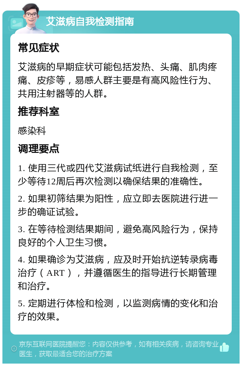 艾滋病自我检测指南 常见症状 艾滋病的早期症状可能包括发热、头痛、肌肉疼痛、皮疹等，易感人群主要是有高风险性行为、共用注射器等的人群。 推荐科室 感染科 调理要点 1. 使用三代或四代艾滋病试纸进行自我检测，至少等待12周后再次检测以确保结果的准确性。 2. 如果初筛结果为阳性，应立即去医院进行进一步的确证试验。 3. 在等待检测结果期间，避免高风险行为，保持良好的个人卫生习惯。 4. 如果确诊为艾滋病，应及时开始抗逆转录病毒治疗（ART），并遵循医生的指导进行长期管理和治疗。 5. 定期进行体检和检测，以监测病情的变化和治疗的效果。