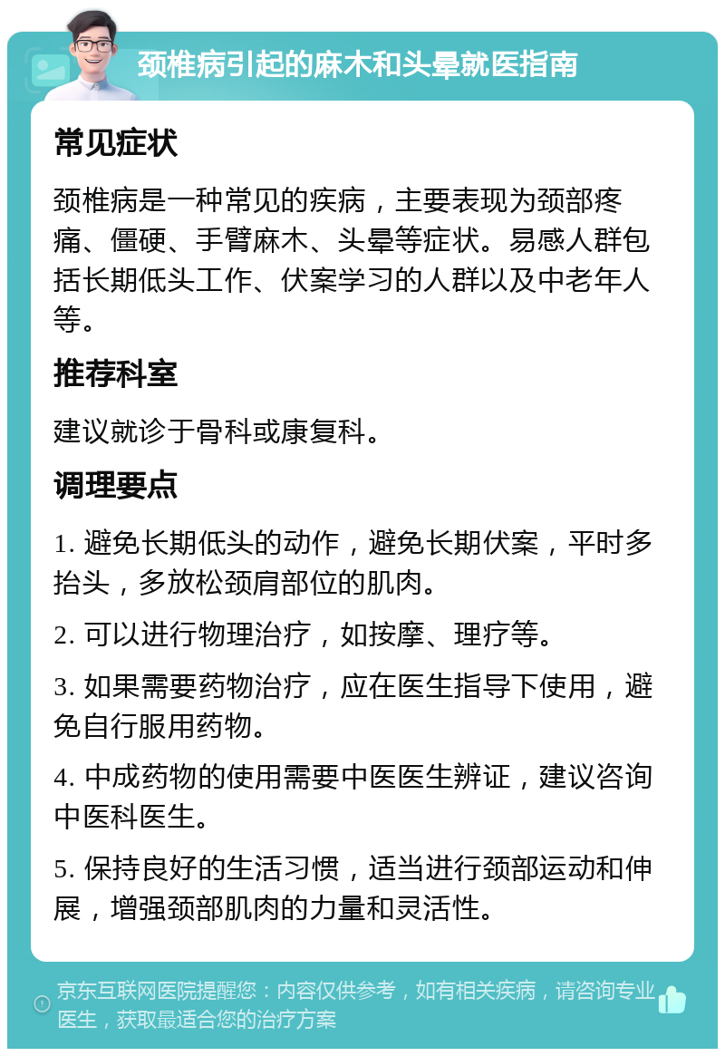 颈椎病引起的麻木和头晕就医指南 常见症状 颈椎病是一种常见的疾病，主要表现为颈部疼痛、僵硬、手臂麻木、头晕等症状。易感人群包括长期低头工作、伏案学习的人群以及中老年人等。 推荐科室 建议就诊于骨科或康复科。 调理要点 1. 避免长期低头的动作，避免长期伏案，平时多抬头，多放松颈肩部位的肌肉。 2. 可以进行物理治疗，如按摩、理疗等。 3. 如果需要药物治疗，应在医生指导下使用，避免自行服用药物。 4. 中成药物的使用需要中医医生辨证，建议咨询中医科医生。 5. 保持良好的生活习惯，适当进行颈部运动和伸展，增强颈部肌肉的力量和灵活性。