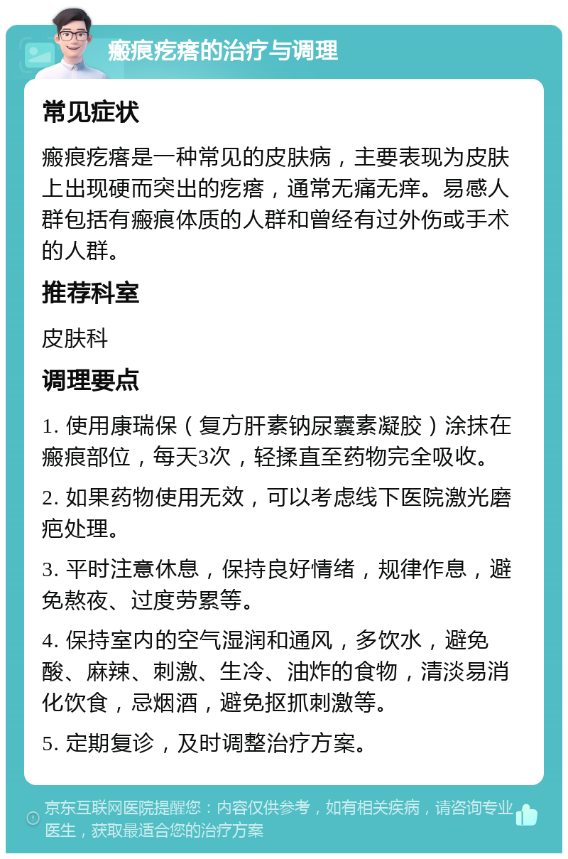 瘢痕疙瘩的治疗与调理 常见症状 瘢痕疙瘩是一种常见的皮肤病，主要表现为皮肤上出现硬而突出的疙瘩，通常无痛无痒。易感人群包括有瘢痕体质的人群和曾经有过外伤或手术的人群。 推荐科室 皮肤科 调理要点 1. 使用康瑞保（复方肝素钠尿囊素凝胶）涂抹在瘢痕部位，每天3次，轻揉直至药物完全吸收。 2. 如果药物使用无效，可以考虑线下医院激光磨疤处理。 3. 平时注意休息，保持良好情绪，规律作息，避免熬夜、过度劳累等。 4. 保持室内的空气湿润和通风，多饮水，避免酸、麻辣、刺激、生冷、油炸的食物，清淡易消化饮食，忌烟酒，避免抠抓刺激等。 5. 定期复诊，及时调整治疗方案。