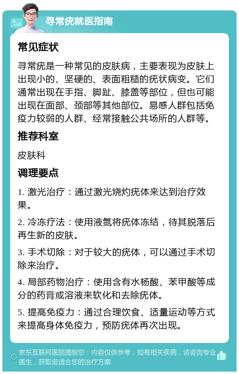 寻常疣就医指南 常见症状 寻常疣是一种常见的皮肤病，主要表现为皮肤上出现小的、坚硬的、表面粗糙的疣状病变。它们通常出现在手指、脚趾、膝盖等部位，但也可能出现在面部、颈部等其他部位。易感人群包括免疫力较弱的人群、经常接触公共场所的人群等。 推荐科室 皮肤科 调理要点 1. 激光治疗：通过激光烧灼疣体来达到治疗效果。 2. 冷冻疗法：使用液氮将疣体冻结，待其脱落后再生新的皮肤。 3. 手术切除：对于较大的疣体，可以通过手术切除来治疗。 4. 局部药物治疗：使用含有水杨酸、苯甲酸等成分的药膏或溶液来软化和去除疣体。 5. 提高免疫力：通过合理饮食、适量运动等方式来提高身体免疫力，预防疣体再次出现。