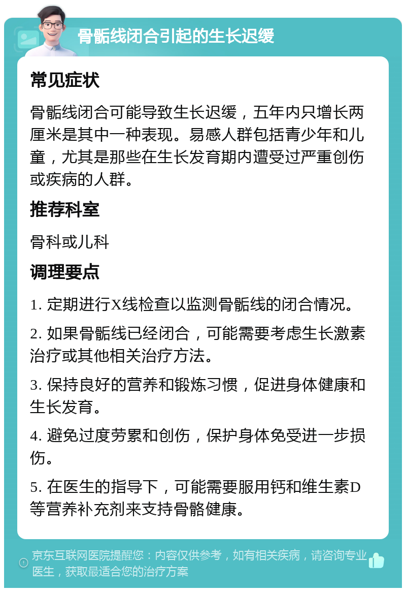 骨骺线闭合引起的生长迟缓 常见症状 骨骺线闭合可能导致生长迟缓，五年内只增长两厘米是其中一种表现。易感人群包括青少年和儿童，尤其是那些在生长发育期内遭受过严重创伤或疾病的人群。 推荐科室 骨科或儿科 调理要点 1. 定期进行X线检查以监测骨骺线的闭合情况。 2. 如果骨骺线已经闭合，可能需要考虑生长激素治疗或其他相关治疗方法。 3. 保持良好的营养和锻炼习惯，促进身体健康和生长发育。 4. 避免过度劳累和创伤，保护身体免受进一步损伤。 5. 在医生的指导下，可能需要服用钙和维生素D等营养补充剂来支持骨骼健康。