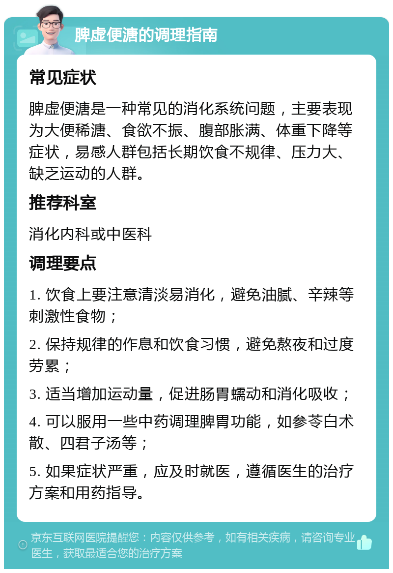 脾虚便溏的调理指南 常见症状 脾虚便溏是一种常见的消化系统问题，主要表现为大便稀溏、食欲不振、腹部胀满、体重下降等症状，易感人群包括长期饮食不规律、压力大、缺乏运动的人群。 推荐科室 消化内科或中医科 调理要点 1. 饮食上要注意清淡易消化，避免油腻、辛辣等刺激性食物； 2. 保持规律的作息和饮食习惯，避免熬夜和过度劳累； 3. 适当增加运动量，促进肠胃蠕动和消化吸收； 4. 可以服用一些中药调理脾胃功能，如参苓白术散、四君子汤等； 5. 如果症状严重，应及时就医，遵循医生的治疗方案和用药指导。