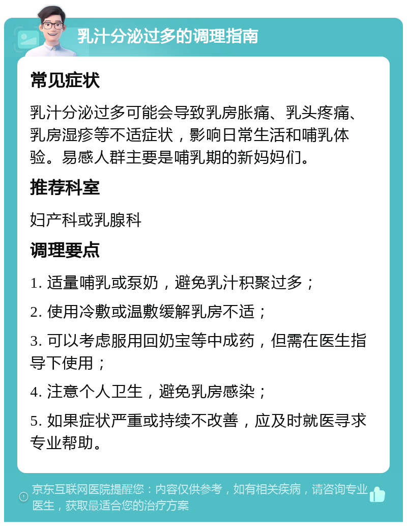 乳汁分泌过多的调理指南 常见症状 乳汁分泌过多可能会导致乳房胀痛、乳头疼痛、乳房湿疹等不适症状，影响日常生活和哺乳体验。易感人群主要是哺乳期的新妈妈们。 推荐科室 妇产科或乳腺科 调理要点 1. 适量哺乳或泵奶，避免乳汁积聚过多； 2. 使用冷敷或温敷缓解乳房不适； 3. 可以考虑服用回奶宝等中成药，但需在医生指导下使用； 4. 注意个人卫生，避免乳房感染； 5. 如果症状严重或持续不改善，应及时就医寻求专业帮助。