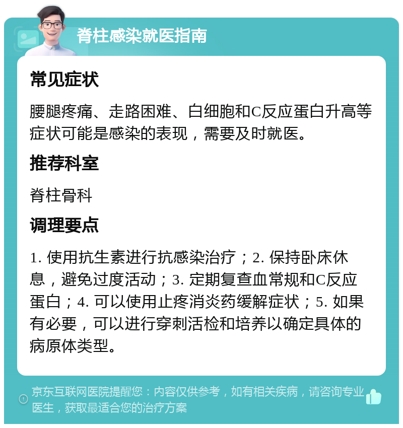 脊柱感染就医指南 常见症状 腰腿疼痛、走路困难、白细胞和C反应蛋白升高等症状可能是感染的表现，需要及时就医。 推荐科室 脊柱骨科 调理要点 1. 使用抗生素进行抗感染治疗；2. 保持卧床休息，避免过度活动；3. 定期复查血常规和C反应蛋白；4. 可以使用止疼消炎药缓解症状；5. 如果有必要，可以进行穿刺活检和培养以确定具体的病原体类型。