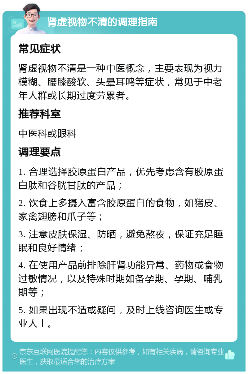 肾虚视物不清的调理指南 常见症状 肾虚视物不清是一种中医概念，主要表现为视力模糊、腰膝酸软、头晕耳鸣等症状，常见于中老年人群或长期过度劳累者。 推荐科室 中医科或眼科 调理要点 1. 合理选择胶原蛋白产品，优先考虑含有胶原蛋白肽和谷胱甘肽的产品； 2. 饮食上多摄入富含胶原蛋白的食物，如猪皮、家禽翅膀和爪子等； 3. 注意皮肤保湿、防晒，避免熬夜，保证充足睡眠和良好情绪； 4. 在使用产品前排除肝肾功能异常、药物或食物过敏情况，以及特殊时期如备孕期、孕期、哺乳期等； 5. 如果出现不适或疑问，及时上线咨询医生或专业人士。