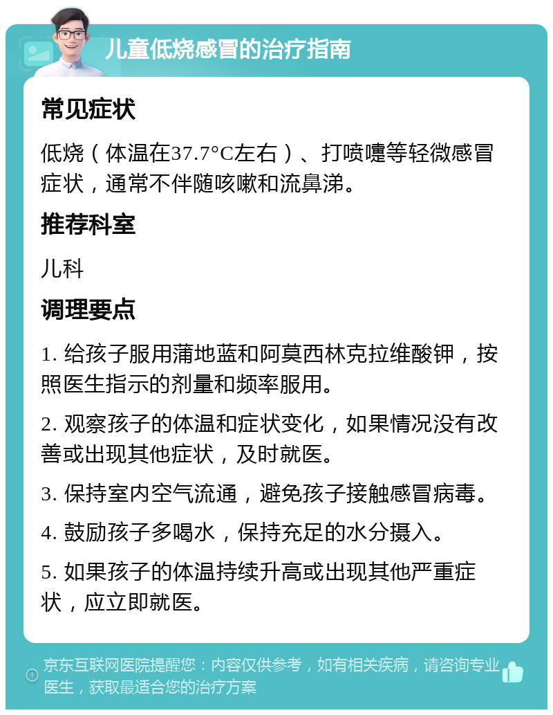 儿童低烧感冒的治疗指南 常见症状 低烧（体温在37.7°C左右）、打喷嚏等轻微感冒症状，通常不伴随咳嗽和流鼻涕。 推荐科室 儿科 调理要点 1. 给孩子服用蒲地蓝和阿莫西林克拉维酸钾，按照医生指示的剂量和频率服用。 2. 观察孩子的体温和症状变化，如果情况没有改善或出现其他症状，及时就医。 3. 保持室内空气流通，避免孩子接触感冒病毒。 4. 鼓励孩子多喝水，保持充足的水分摄入。 5. 如果孩子的体温持续升高或出现其他严重症状，应立即就医。