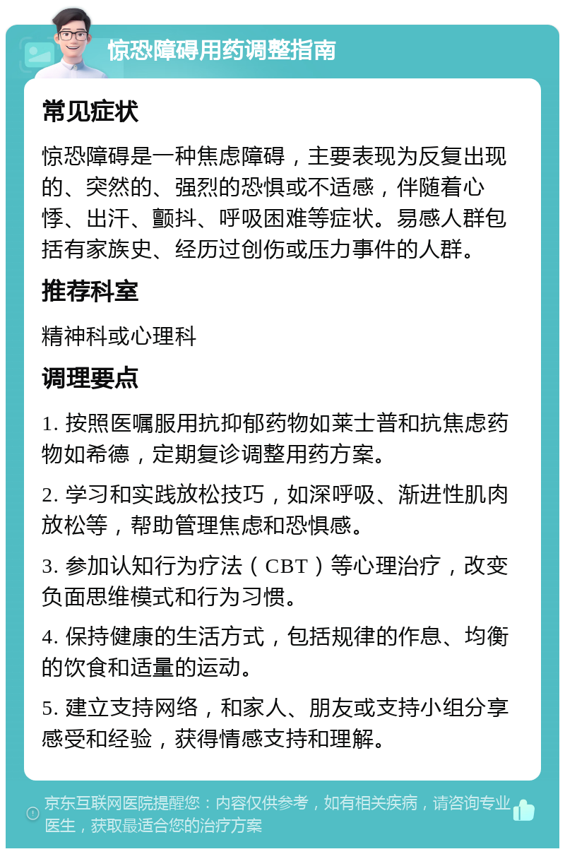 惊恐障碍用药调整指南 常见症状 惊恐障碍是一种焦虑障碍，主要表现为反复出现的、突然的、强烈的恐惧或不适感，伴随着心悸、出汗、颤抖、呼吸困难等症状。易感人群包括有家族史、经历过创伤或压力事件的人群。 推荐科室 精神科或心理科 调理要点 1. 按照医嘱服用抗抑郁药物如莱士普和抗焦虑药物如希德，定期复诊调整用药方案。 2. 学习和实践放松技巧，如深呼吸、渐进性肌肉放松等，帮助管理焦虑和恐惧感。 3. 参加认知行为疗法（CBT）等心理治疗，改变负面思维模式和行为习惯。 4. 保持健康的生活方式，包括规律的作息、均衡的饮食和适量的运动。 5. 建立支持网络，和家人、朋友或支持小组分享感受和经验，获得情感支持和理解。