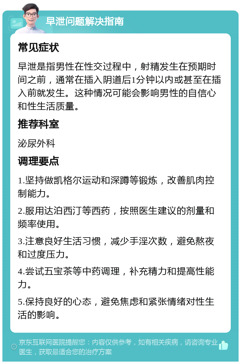 早泄问题解决指南 常见症状 早泄是指男性在性交过程中，射精发生在预期时间之前，通常在插入阴道后1分钟以内或甚至在插入前就发生。这种情况可能会影响男性的自信心和性生活质量。 推荐科室 泌尿外科 调理要点 1.坚持做凯格尔运动和深蹲等锻炼，改善肌肉控制能力。 2.服用达泊西汀等西药，按照医生建议的剂量和频率使用。 3.注意良好生活习惯，减少手淫次数，避免熬夜和过度压力。 4.尝试五宝茶等中药调理，补充精力和提高性能力。 5.保持良好的心态，避免焦虑和紧张情绪对性生活的影响。