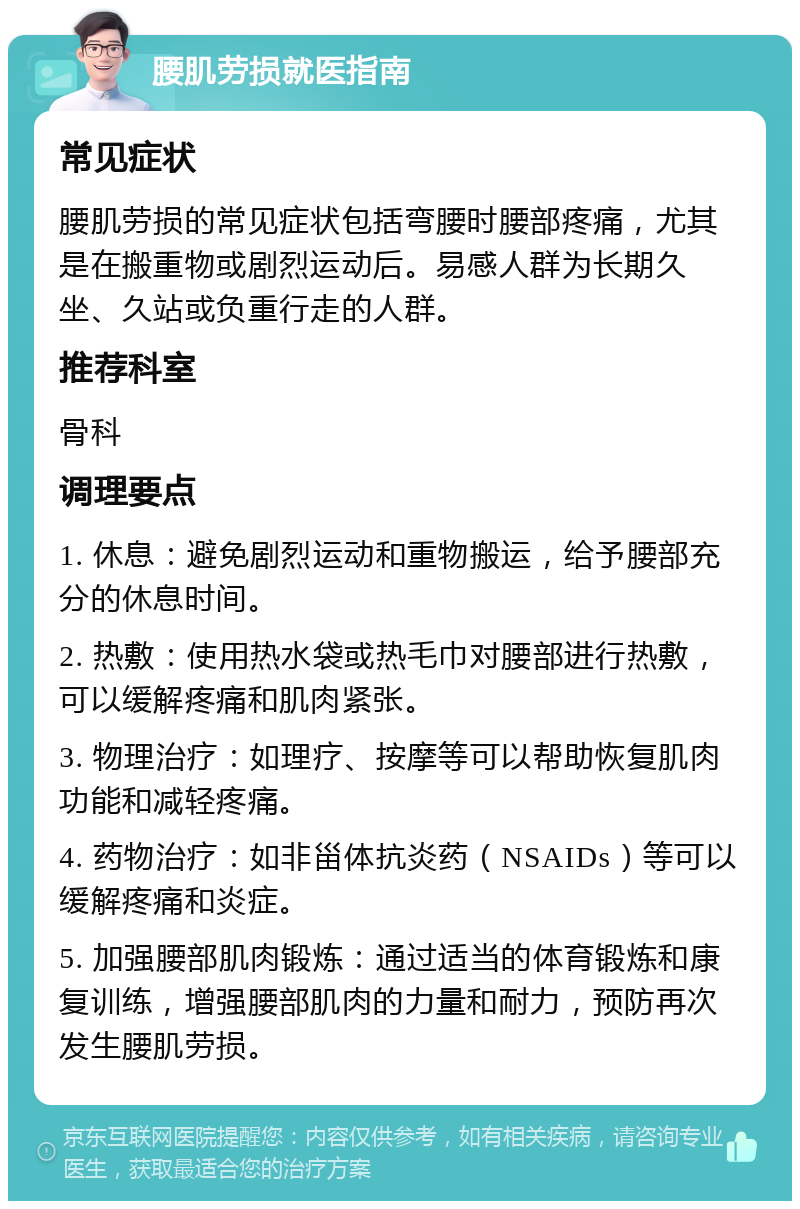 腰肌劳损就医指南 常见症状 腰肌劳损的常见症状包括弯腰时腰部疼痛，尤其是在搬重物或剧烈运动后。易感人群为长期久坐、久站或负重行走的人群。 推荐科室 骨科 调理要点 1. 休息：避免剧烈运动和重物搬运，给予腰部充分的休息时间。 2. 热敷：使用热水袋或热毛巾对腰部进行热敷，可以缓解疼痛和肌肉紧张。 3. 物理治疗：如理疗、按摩等可以帮助恢复肌肉功能和减轻疼痛。 4. 药物治疗：如非甾体抗炎药（NSAIDs）等可以缓解疼痛和炎症。 5. 加强腰部肌肉锻炼：通过适当的体育锻炼和康复训练，增强腰部肌肉的力量和耐力，预防再次发生腰肌劳损。