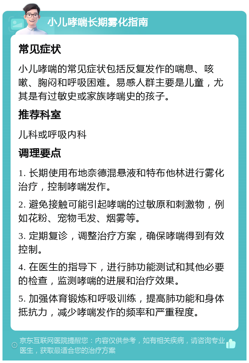 小儿哮喘长期雾化指南 常见症状 小儿哮喘的常见症状包括反复发作的喘息、咳嗽、胸闷和呼吸困难。易感人群主要是儿童，尤其是有过敏史或家族哮喘史的孩子。 推荐科室 儿科或呼吸内科 调理要点 1. 长期使用布地奈德混悬液和特布他林进行雾化治疗，控制哮喘发作。 2. 避免接触可能引起哮喘的过敏原和刺激物，例如花粉、宠物毛发、烟雾等。 3. 定期复诊，调整治疗方案，确保哮喘得到有效控制。 4. 在医生的指导下，进行肺功能测试和其他必要的检查，监测哮喘的进展和治疗效果。 5. 加强体育锻炼和呼吸训练，提高肺功能和身体抵抗力，减少哮喘发作的频率和严重程度。