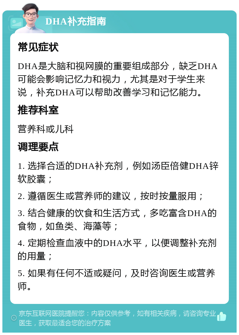 DHA补充指南 常见症状 DHA是大脑和视网膜的重要组成部分，缺乏DHA可能会影响记忆力和视力，尤其是对于学生来说，补充DHA可以帮助改善学习和记忆能力。 推荐科室 营养科或儿科 调理要点 1. 选择合适的DHA补充剂，例如汤臣倍健DHA锌软胶囊； 2. 遵循医生或营养师的建议，按时按量服用； 3. 结合健康的饮食和生活方式，多吃富含DHA的食物，如鱼类、海藻等； 4. 定期检查血液中的DHA水平，以便调整补充剂的用量； 5. 如果有任何不适或疑问，及时咨询医生或营养师。