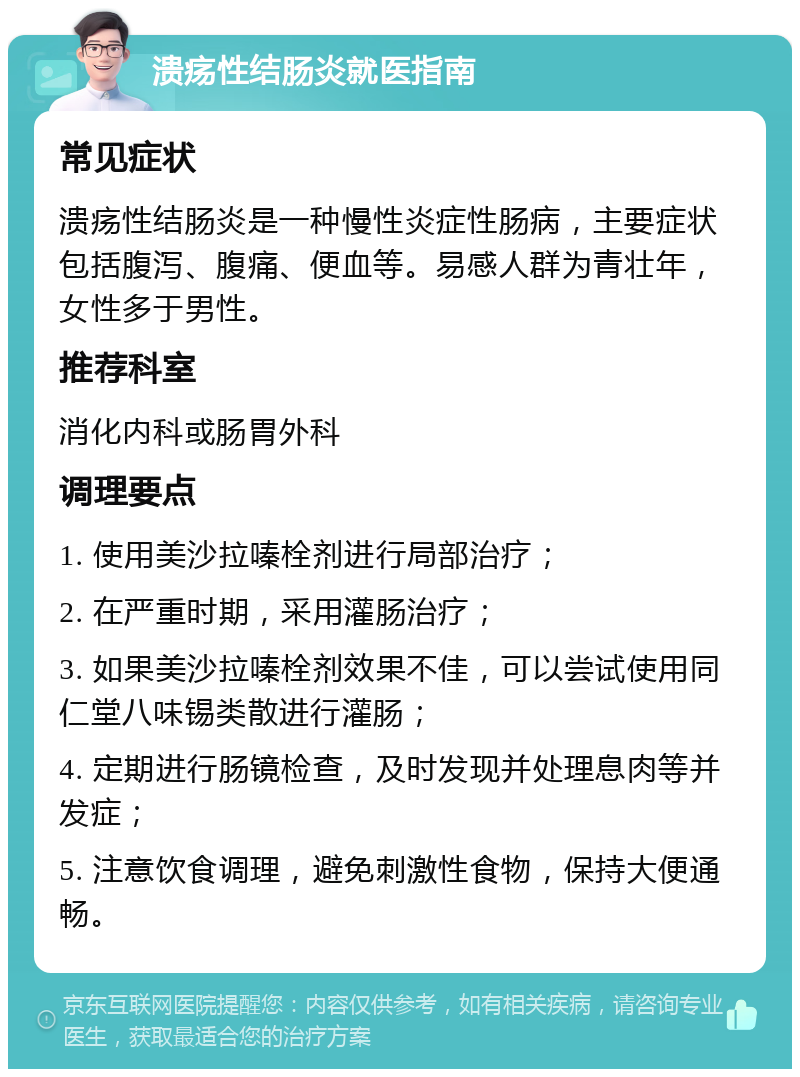 溃疡性结肠炎就医指南 常见症状 溃疡性结肠炎是一种慢性炎症性肠病，主要症状包括腹泻、腹痛、便血等。易感人群为青壮年，女性多于男性。 推荐科室 消化内科或肠胃外科 调理要点 1. 使用美沙拉嗪栓剂进行局部治疗； 2. 在严重时期，采用灌肠治疗； 3. 如果美沙拉嗪栓剂效果不佳，可以尝试使用同仁堂八味锡类散进行灌肠； 4. 定期进行肠镜检查，及时发现并处理息肉等并发症； 5. 注意饮食调理，避免刺激性食物，保持大便通畅。