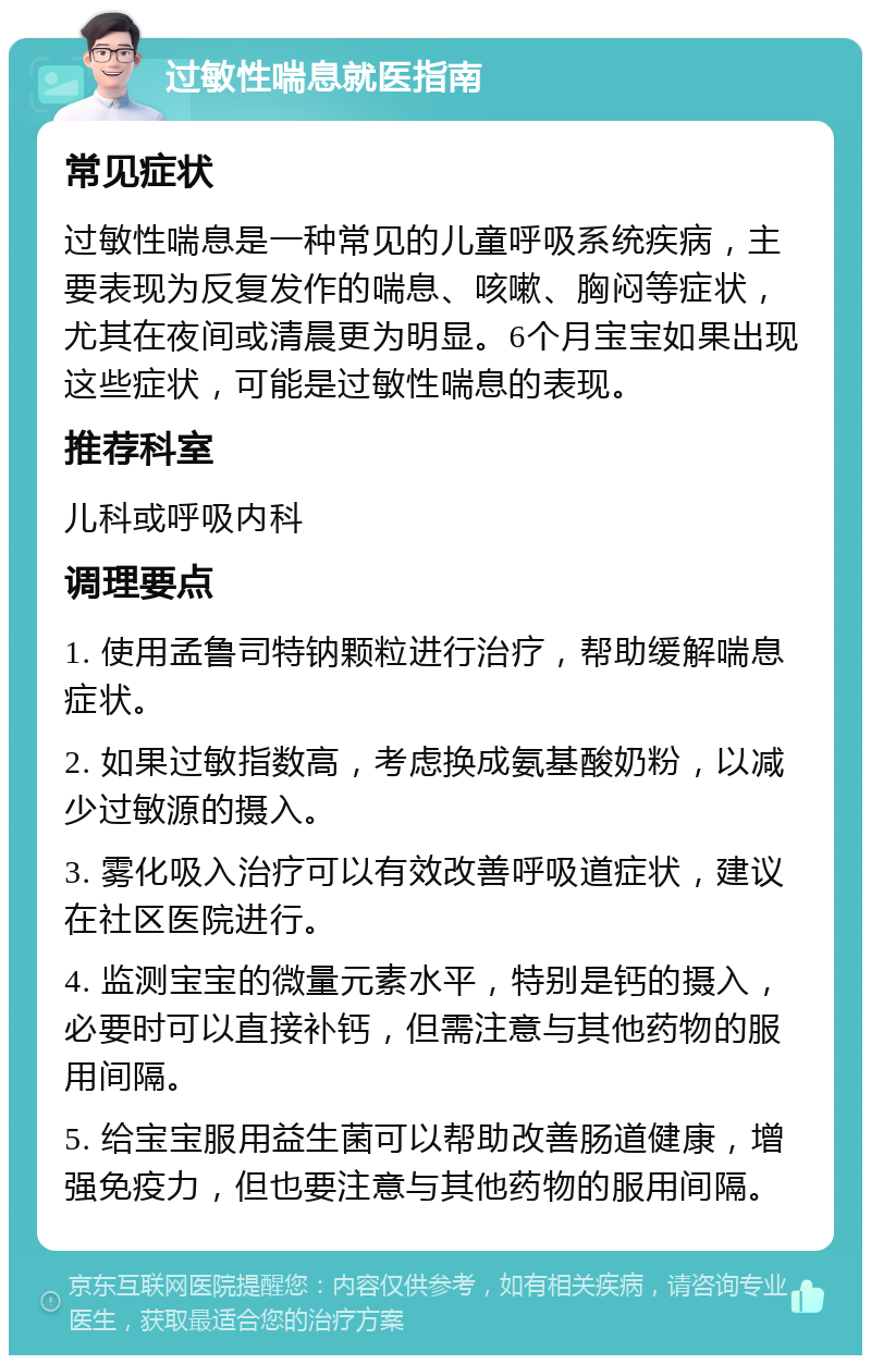 过敏性喘息就医指南 常见症状 过敏性喘息是一种常见的儿童呼吸系统疾病，主要表现为反复发作的喘息、咳嗽、胸闷等症状，尤其在夜间或清晨更为明显。6个月宝宝如果出现这些症状，可能是过敏性喘息的表现。 推荐科室 儿科或呼吸内科 调理要点 1. 使用孟鲁司特钠颗粒进行治疗，帮助缓解喘息症状。 2. 如果过敏指数高，考虑换成氨基酸奶粉，以减少过敏源的摄入。 3. 雾化吸入治疗可以有效改善呼吸道症状，建议在社区医院进行。 4. 监测宝宝的微量元素水平，特别是钙的摄入，必要时可以直接补钙，但需注意与其他药物的服用间隔。 5. 给宝宝服用益生菌可以帮助改善肠道健康，增强免疫力，但也要注意与其他药物的服用间隔。