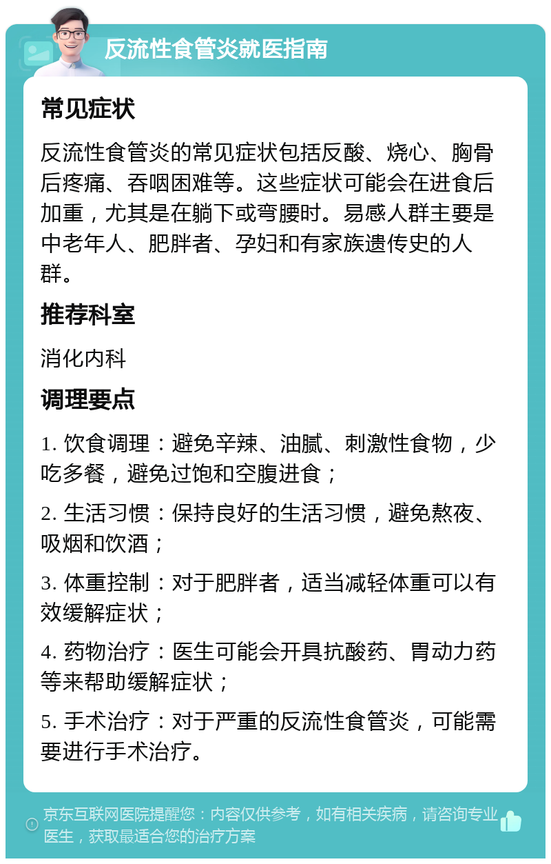 反流性食管炎就医指南 常见症状 反流性食管炎的常见症状包括反酸、烧心、胸骨后疼痛、吞咽困难等。这些症状可能会在进食后加重，尤其是在躺下或弯腰时。易感人群主要是中老年人、肥胖者、孕妇和有家族遗传史的人群。 推荐科室 消化内科 调理要点 1. 饮食调理：避免辛辣、油腻、刺激性食物，少吃多餐，避免过饱和空腹进食； 2. 生活习惯：保持良好的生活习惯，避免熬夜、吸烟和饮酒； 3. 体重控制：对于肥胖者，适当减轻体重可以有效缓解症状； 4. 药物治疗：医生可能会开具抗酸药、胃动力药等来帮助缓解症状； 5. 手术治疗：对于严重的反流性食管炎，可能需要进行手术治疗。