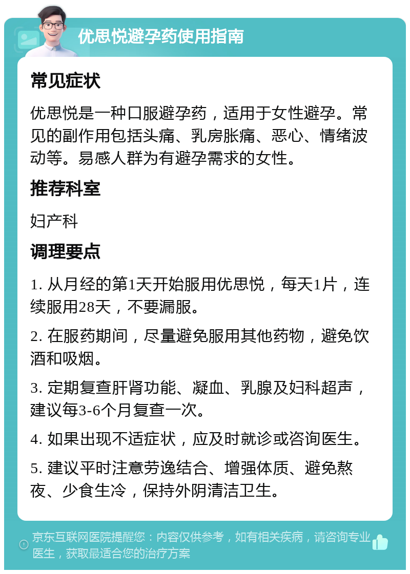 优思悦避孕药使用指南 常见症状 优思悦是一种口服避孕药，适用于女性避孕。常见的副作用包括头痛、乳房胀痛、恶心、情绪波动等。易感人群为有避孕需求的女性。 推荐科室 妇产科 调理要点 1. 从月经的第1天开始服用优思悦，每天1片，连续服用28天，不要漏服。 2. 在服药期间，尽量避免服用其他药物，避免饮酒和吸烟。 3. 定期复查肝肾功能、凝血、乳腺及妇科超声，建议每3-6个月复查一次。 4. 如果出现不适症状，应及时就诊或咨询医生。 5. 建议平时注意劳逸结合、增强体质、避免熬夜、少食生冷，保持外阴清洁卫生。