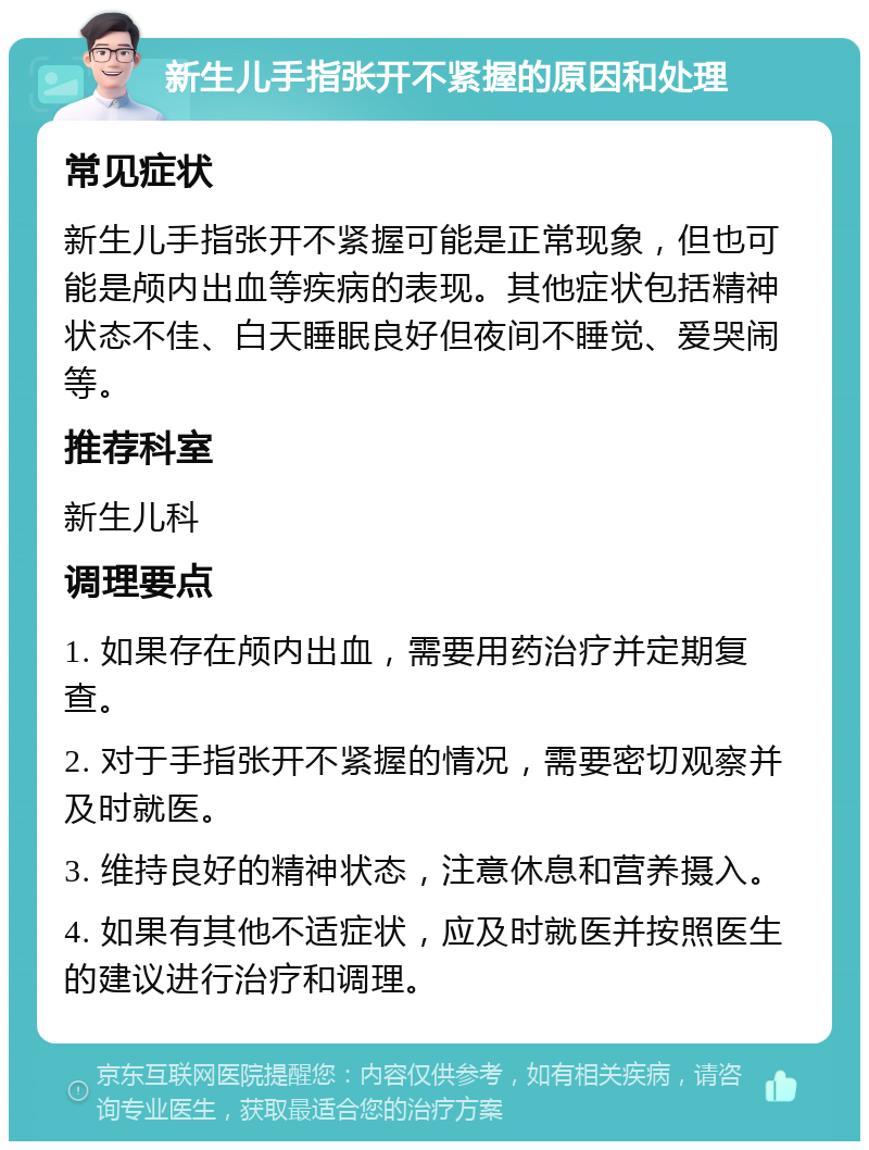 新生儿手指张开不紧握的原因和处理 常见症状 新生儿手指张开不紧握可能是正常现象，但也可能是颅内出血等疾病的表现。其他症状包括精神状态不佳、白天睡眠良好但夜间不睡觉、爱哭闹等。 推荐科室 新生儿科 调理要点 1. 如果存在颅内出血，需要用药治疗并定期复查。 2. 对于手指张开不紧握的情况，需要密切观察并及时就医。 3. 维持良好的精神状态，注意休息和营养摄入。 4. 如果有其他不适症状，应及时就医并按照医生的建议进行治疗和调理。