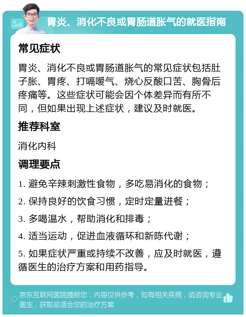 胃炎、消化不良或胃肠道胀气的就医指南 常见症状 胃炎、消化不良或胃肠道胀气的常见症状包括肚子胀、胃疼、打嗝嗳气、烧心反酸口苦、胸骨后疼痛等。这些症状可能会因个体差异而有所不同，但如果出现上述症状，建议及时就医。 推荐科室 消化内科 调理要点 1. 避免辛辣刺激性食物，多吃易消化的食物； 2. 保持良好的饮食习惯，定时定量进餐； 3. 多喝温水，帮助消化和排毒； 4. 适当运动，促进血液循环和新陈代谢； 5. 如果症状严重或持续不改善，应及时就医，遵循医生的治疗方案和用药指导。