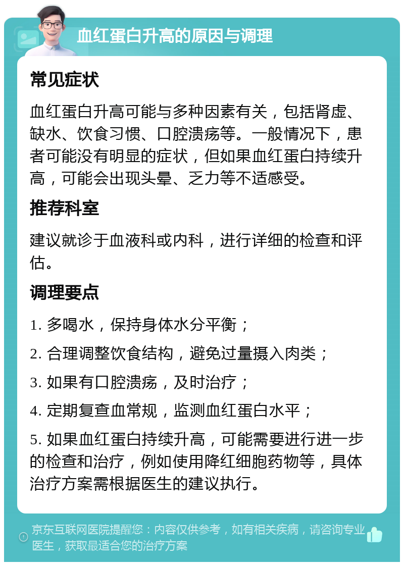 血红蛋白升高的原因与调理 常见症状 血红蛋白升高可能与多种因素有关，包括肾虚、缺水、饮食习惯、口腔溃疡等。一般情况下，患者可能没有明显的症状，但如果血红蛋白持续升高，可能会出现头晕、乏力等不适感受。 推荐科室 建议就诊于血液科或内科，进行详细的检查和评估。 调理要点 1. 多喝水，保持身体水分平衡； 2. 合理调整饮食结构，避免过量摄入肉类； 3. 如果有口腔溃疡，及时治疗； 4. 定期复查血常规，监测血红蛋白水平； 5. 如果血红蛋白持续升高，可能需要进行进一步的检查和治疗，例如使用降红细胞药物等，具体治疗方案需根据医生的建议执行。