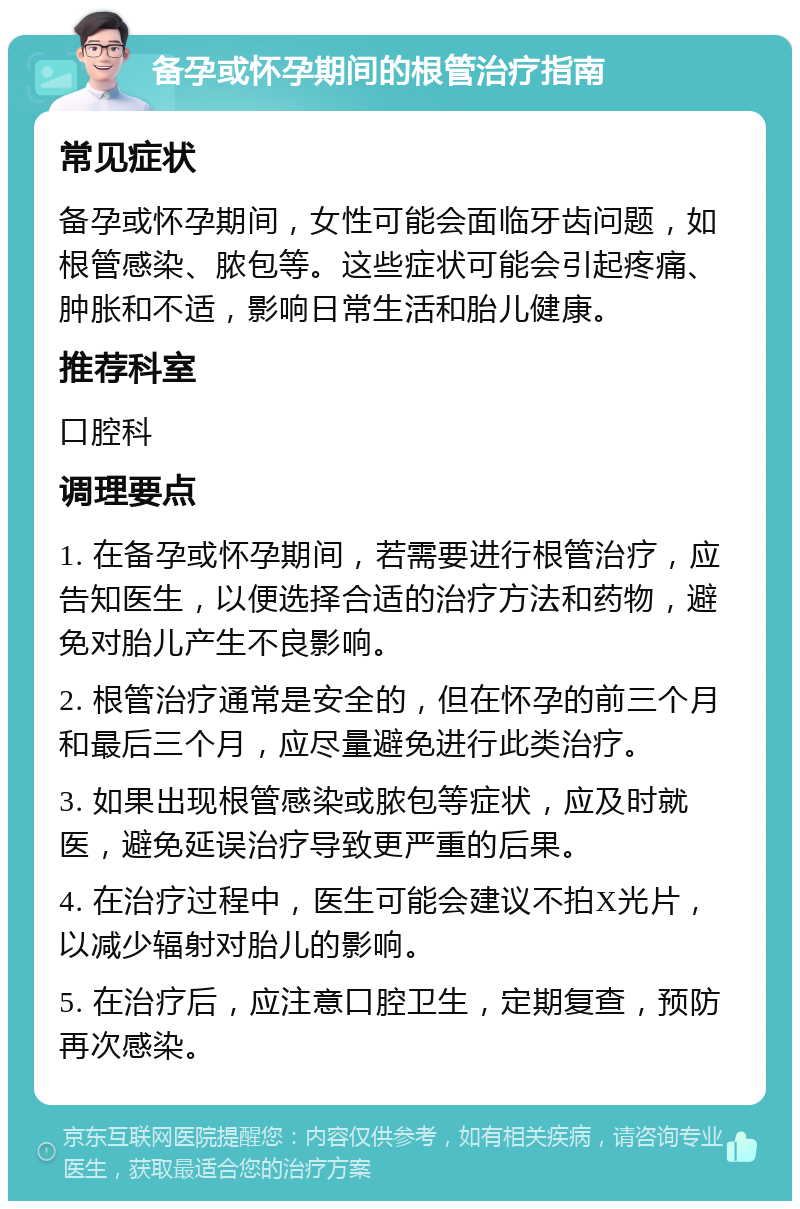 备孕或怀孕期间的根管治疗指南 常见症状 备孕或怀孕期间，女性可能会面临牙齿问题，如根管感染、脓包等。这些症状可能会引起疼痛、肿胀和不适，影响日常生活和胎儿健康。 推荐科室 口腔科 调理要点 1. 在备孕或怀孕期间，若需要进行根管治疗，应告知医生，以便选择合适的治疗方法和药物，避免对胎儿产生不良影响。 2. 根管治疗通常是安全的，但在怀孕的前三个月和最后三个月，应尽量避免进行此类治疗。 3. 如果出现根管感染或脓包等症状，应及时就医，避免延误治疗导致更严重的后果。 4. 在治疗过程中，医生可能会建议不拍X光片，以减少辐射对胎儿的影响。 5. 在治疗后，应注意口腔卫生，定期复查，预防再次感染。